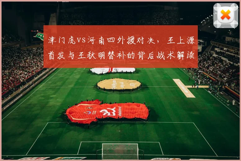 津门虎vs河南四外援对决，王上源首发与王秋明替补的背后战术解读