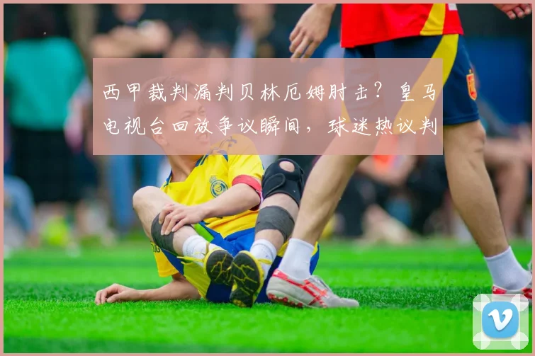 西甲裁判漏判贝林厄姆肘击？皇马电视台回放争议瞬间，球迷热议判罚标准
