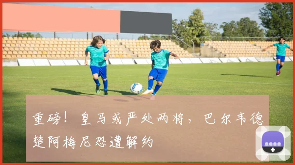 重磅！皇马或严处两将，巴尔韦德楚阿梅尼恐遭解约