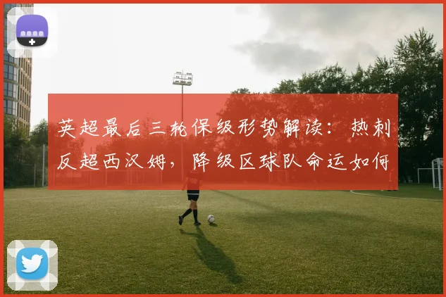 英超最后三轮保级形势解读:热刺反超西汉姆,降级区球队命运如何?