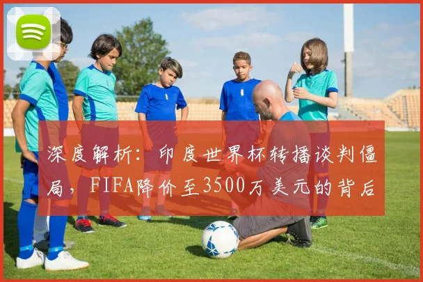 深度解析：印度世界杯转播谈判僵局，FIFA降价至3500万美元的背后原因