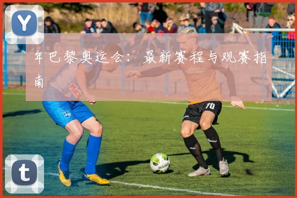 年巴黎奥运会:最新赛程与观赛指南
